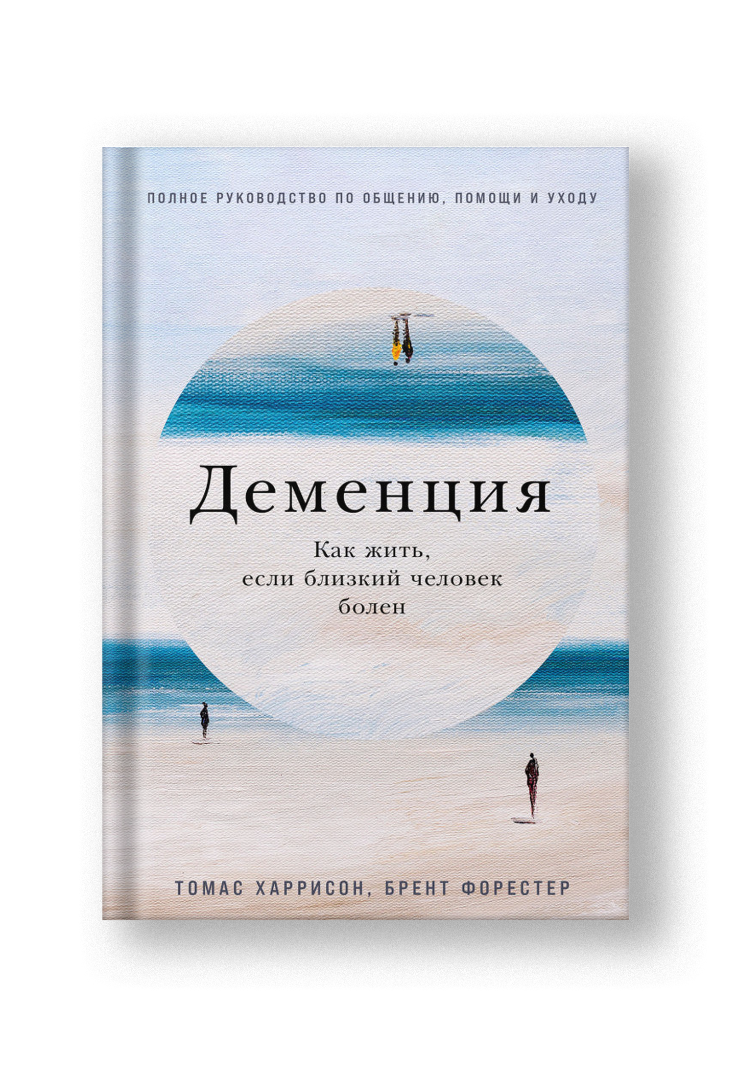 Деменция: Как жить, если близкий человек болен, Полное руководство по общению, помощи и уходу
