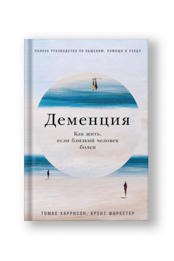 Деменция: Как жить, если близкий человек болен, Полное руководство по общению, помощи и уходу